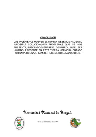 CONCLUSION
LOS INGENIEROS MUEVEN EL MUNDO, DEBEMOS HACER LO
IMPOSIBLE SOLUCIONANDO PROBLEMAS QUE SE NOS
PRESENTA, BUSCANDO SIEMPRE EL DESARROLLO DEL SER
HUMANO PRESENTE EN ESTA TIERRA HERMOSA CREADO
POR UN PERSONAJE TAMBIEN INGENIERO LLAMADO DIOS.
Universidad Nacional de Ucayali
FACULTAD DE INGIENERÍA DE SISTEMAS
 