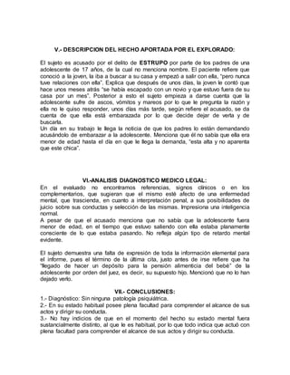 V.- DESCRIPCION DEL HECHO APORTADA POR EL EXPLORADO:
El sujeto es acusado por el delito de ESTRUPO por parte de los padres de una
adolescente de 17 años, de la cual no menciona nombre. El paciente refiere que
conoció a la joven, la iba a buscar a su casa y empezó a salir con ella, “pero nunca
tuve relaciones con ella”. Explica que después de unos días, la joven le contó que
hace unos meses atrás “se había escapado con un novio y que estuvo fuera de su
casa por un mes”. Posterior a esto el sujeto empieza a darse cuenta que la
adolescente sufre de ascos, vómitos y mareos por lo que le pregunta la razón y
ella no le quiso responder, unos días más tarde, según refiere el acusado, se da
cuenta de que ella está embarazada por lo que decide dejar de verla y de
buscarla.
Un día en su trabajo le llega la noticia de que los padres lo están demandando
acusándolo de embarazar a la adolescente. Menciona que él no sabía que ella era
menor de edad hasta el día en que le llega la demanda, “esta alta y no aparenta
que este chica”.
VI.-ANALISIS DIAGNOSTICO MEDICO LEGAL:
En el evaluado no encontramos referencias, signos clínicos o en los
complementarios, que sugieran que el mismo esté afecto de una enfermedad
mental, que trascienda, en cuanto a interpretación penal, a sus posibilidades de
juicio sobre sus conductas y selección de las mismas. Impresiona una inteligencia
normal.
A pesar de que el acusado menciona que no sabía que la adolescente fuera
menor de edad, en el tiempo que estuvo saliendo con ella estaba planamente
consciente de lo que estaba pasando. No refleja algún tipo de retardo mental
evidente.
El sujeto demuestra una falta de expresión de toda la información elemental para
el informe, pues el término de la última cita, justo antes de irse refiere que ha
“llegado de hacer un depósito para la pensión alimenticia del bebé” de la
adolescente por orden del juez, es decir, su supuesto hijo. Mencionó que no lo han
dejado verlo.
VII.- CONCLUSIONES:
1.- Diagnóstico: Sin ninguna patología psiquiátrica.
2.- En su estado habitual posee plena facultad para comprender el alcance de sus
actos y dirigir su conducta.
3.- No hay indicios de que en el momento del hecho su estado mental fuera
sustancialmente distinto, al que le es habitual, por lo que todo indica que actuó con
plena facultad para comprender el alcance de sus actos y dirigir su conducta.
 