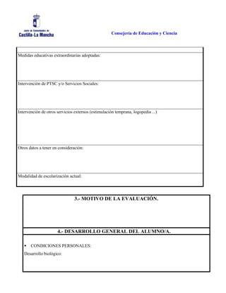 Consejería de Educación y Ciencia
Medidas educativas extraordinarias adoptadas:
Intervención de PTSC y/o Servicios Sociales:
Intervención de otros servicios externos (estimulación temprana, logopedia ...)
Otros datos a tener en consideración:
Modalidad de escolarización actual:
3.- MOTIVO DE LA EVALUACIÓN.
4.- DESARROLLO GENERAL DEL ALUMNO/A.
 CONDICIONES PERSONALES:
Desarrollo biológico:
 