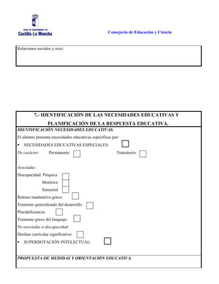 Consejería de Educación y Ciencia
Relaciones sociales y ocio:
7.- IDENTIFICACIÓN DE LAS NECESIDADES EDUCATIVAS Y
PLANIFICACIÓN DE LA RESPUESTA EDUCATIVA.
IDENTIFICACIÓN NECESIDADES EDUCATIVAS.
El alumno presenta necesidades educativas específicas por:
 NECESIDADES EDUCATIVAS ESPECIALES:
De carácter: Permanente: Transitorio:
Asociadas:
Discapacidad: Psíquica
Motórica
Sensorial
Retraso madurativo grave:
Trastorno generalizado del desarrollo:
Plurideficiencia:
Trastorno grave del lenguaje:
No asociadas a discapacidad:
Desfase curricular significativo:
 SUPERDOTACIÓN INTELECTUAL:
PROPUESTA DE MEDIDAS Y ORIENTACIÓN EDUCATIVA.
 