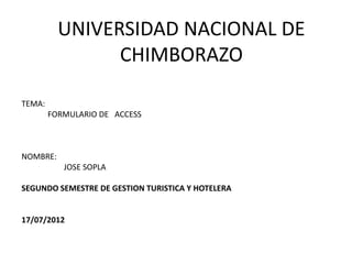 UNIVERSIDAD NACIONAL DE
                CHIMBORAZO

TEMA:
        FORMULARIO DE ACCESS



NOMBRE:
           JOSE SOPLA

SEGUNDO SEMESTRE DE GESTION TURISTICA Y HOTELERA


17/07/2012
 