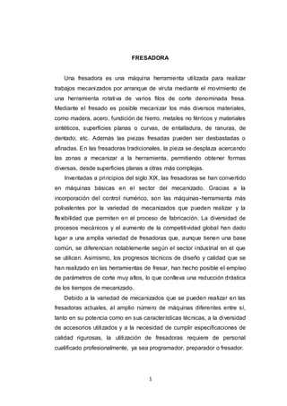 1
FRESADORA
Una fresadora es una máquina herramienta utilizada para realizar
trabajos mecanizados por arranque de viruta mediante el movimiento de
una herramienta rotativa de varios filos de corte denominada fresa.
Mediante el fresado es posible mecanizar los más diversos materiales,
como madera, acero, fundición de hierro, metales no férricos y materiales
sintéticos, superficies planas o curvas, de entalladura, de ranuras, de
dentado, etc. Además las piezas fresadas pueden ser desbastadas o
afinadas. En las fresadoras tradicionales, la pieza se desplaza acercando
las zonas a mecanizar a la herramienta, permitiendo obtener formas
diversas, desde superficies planas a otras más complejas.
Inventadas a principios del siglo XIX, las fresadoras se han convertido
en máquinas básicas en el sector del mecanizado. Gracias a la
incorporación del control numérico, son las máquinas-herramienta más
polivalentes por la variedad de mecanizados que pueden realizar y la
flexibilidad que permiten en el proceso de fabricación. La diversidad de
procesos mecánicos y el aumento de la competitividad global han dado
lugar a una amplia variedad de fresadoras que, aunque tienen una base
común, se diferencian notablemente según el sector industrial en el que
se utilicen. Asimismo, los progresos técnicos de diseño y calidad que se
han realizado en las herramientas de fresar, han hecho posible el empleo
de parámetros de corte muy altos, lo que conlleva una reducción drástica
de los tiempos de mecanizado.
Debido a la variedad de mecanizados que se pueden realizar en las
fresadoras actuales, al amplio número de máquinas diferentes entre sí,
tanto en su potencia como en sus características técnicas, a la diversidad
de accesorios utilizados y a la necesidad de cumplir especificaciones de
calidad rigurosas, la utilización de fresadoras requiere de personal
cualificado profesionalmente, ya sea programador, preparador o fresador.
 