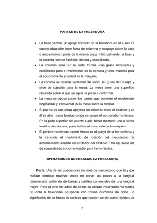 2
PARTES DE LA FRESADORA
 La base permite un apoyo correcto de la fresadora en el suelo. El
cuerpo o bastidor tiene forma de columna y se apoya sobre la base
o ambas forman parte de la misma pieza. Habitualmente, la base y
la columna son de fundición aleada y estabilizada.
 La columna tiene en la parte frontal unas guías templadas y
rectificadas para el movimiento de la consola y unos mandos para
el accionamiento y control de la máquina.
 La consola se desliza verticalmente sobre las guías del cuerpo y
sirve de sujeción para la mesa. La mesa tiene una superficie
ranurada sobre la que se sujeta la pieza a conformar.
 La mesa se apoya sobre dos carros que permiten el movimiento
longitudinal y transversal de la mesa sobre la consola.
 El puente es una pieza apoyada en voladizo sobre el bastidor y en
él se alojan unas lunetas donde se apoya el eje portaherramientas.
En la parte superior del puente suele haber montado uno o varios
tornillos de cáncamo para facilitar el transporte de la máquina.
 El portaherramientas o porta fresas es el apoyo de la herramienta y
le transmite el movimiento de rotación del mecanismo de
accionamiento alojado en el interior del bastidor. Este eje suele ser
de acero aleado al cromovanadio para herramientas.
OPERACIONES QUE REALIZA LA FRESADORA
Corte. Una de las operaciones iniciales de mecanizado que hay que
realizar consiste muchas veces en cortar las piezas a la longitud
determinada partiendo de barras y perfiles comerciales de una longitud
mayor. Para el corte industrial de piezas se utilizan indistintamente sierras
de cinta o fresadoras equipadas con fresas cilíndricas de corte. Lo
significativo de las fresas de corte es que pueden ser de acero rápido o de
 