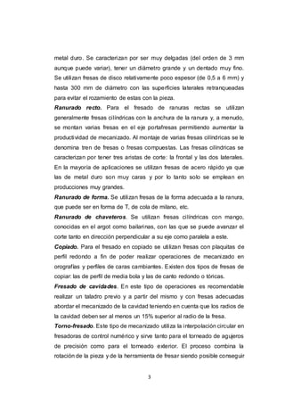 3
metal duro. Se caracterizan por ser muy delgadas (del orden de 3 mm
aunque puede variar), tener un diámetro grande y un dentado muy fino.
Se utilizan fresas de disco relativamente poco espesor (de 0,5 a 6 mm) y
hasta 300 mm de diámetro con las superficies laterales retranqueadas
para evitar el rozamiento de estas con la pieza.
Ranurado recto. Para el fresado de ranuras rectas se utilizan
generalmente fresas cilíndricas con la anchura de la ranura y, a menudo,
se montan varias fresas en el eje portafresas permitiendo aumentar la
productividad de mecanizado. Al montaje de varias fresas cilíndricas se le
denomina tren de fresas o fresas compuestas. Las fresas cilíndricas se
caracterizan por tener tres aristas de corte: la frontal y las dos laterales.
En la mayoría de aplicaciones se utilizan fresas de acero rápido ya que
las de metal duro son muy caras y por lo tanto solo se emplean en
producciones muy grandes.
Ranurado de forma. Se utilizan fresas de la forma adecuada a la ranura,
que puede ser en forma de T, de cola de milano, etc.
Ranurado de chaveteros. Se utilizan fresas cilíndricas con mango,
conocidas en el argot como bailarinas, con las que se puede avanzar el
corte tanto en dirección perpendicular a su eje como paralela a este.
Copiado. Para el fresado en copiado se utilizan fresas con plaquitas de
perfil redondo a fin de poder realizar operaciones de mecanizado en
orografías y perfiles de caras cambiantes. Existen dos tipos de fresas de
copiar: las de perfil de media bola y las de canto redondo o tóricas.
Fresado de cavidades. En este tipo de operaciones es recomendable
realizar un taladro previo y a partir del mismo y con fresas adecuadas
abordar el mecanizado de la cavidad teniendo en cuenta que los radios de
la cavidad deben ser al menos un 15% superior al radio de la fresa.
Torno-fresado. Este tipo de mecanizado utiliza la interpolación circular en
fresadoras de control numérico y sirve tanto para el torneado de agujeros
de precisión como para el torneado exterior. El proceso combina la
rotación de la pieza y de la herramienta de fresar siendo posible conseguir
 