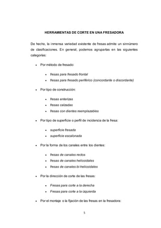 5
HERRAMIENTAS DE CORTE EN UNA FRESADORA
De hecho, la inmensa variedad existente de fresas admite un sinnúmero
de clasificaciones. En general, podemos agruparlas en las siguientes
categorías:
 Por método de fresado:
 fresas para fresado frontal
 fresas para fresado periférico (concordante o discordante)
 Por tipo de construcción:
 fresas enterizas
 fresas calzadas
 fresas con dientes reemplazables
 Por tipo de superficie o perfil de incidencia de la fresa:
 superficie fresada
 superficie escalonada
 Por la forma de los canales entre los dientes:
 fresas de canales rectos
 fresas de canales helicoidales
 fresas de canales bi-helicoidales
 Por la dirección de corte de las fresas:
 Fresas para corte a la derecha
 Fresas para corte a la izquierda
 Por el montaje o la fijación de las fresas en la fresadora:
 