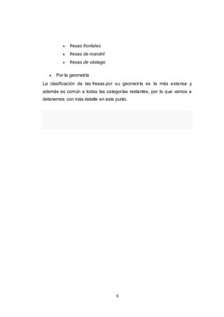 6
 fresas frontales
 fresas de mandril
 fresas de vástago
 Por la geometría
La clasificación de las fresas por su geometría es la más extensa y
además es común a todas las categorías restantes, por lo que vamos a
detenernos con más detalle en este punto.
 