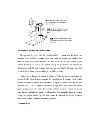 Herramientas de corte para la Fresadora
Herramientas de corte para las fresadoras,(2011), expone que las fresas van
provistas en su periferia, o también en su cara frontal, de dientes o de cuchillas. Son
útiles de varios filos y tienen respeto a los útiles de un solo filo, para cepillar y para
tornear, la ventaja de que no se calienten tanto y de que tampoco se embotan tan
rápidamente. Cada filo está cortando nada más que una fracción del tiempo que dura
su revolución y durante el resto del tiempo se vuelva a enfriar.
También en el fresado, el material a trabajar y el tipo del trabajo, determinan los
ángulos de filo. Estos dependen además del procedimiento de fresado. En el fresado
paralelo el ángulo de filo es más puntiagudo; el ángulo de ataque tiene que ser más
empinado (20 a 22°). El ángulo de incidencia se elige de 6°. Las fresas para metales
ligeros van provistas, con objeto de conseguir un buen arranque de viruta, de huecos
entre dientes especialmente grandes y redondeados. Para materiales duros se emplean
fresas con muchos dientes, lo cual lleva consigo la existencia de huecos pequeños
entre diente y diente: arrancan sólo virutas pequeñas.
Clases de fresas
 