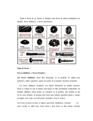 Según la forma de sus dientes se distingue entre fresas de dientes puntiagudos por
ejemplo: fresas cilíndricas. y fresas destalonadas.
Tipos de fresas
Fresas cilíndricas y fresas Frontales:
Las fresas cilíndricas tienen filos únicamente en su periferia. Se utilizan para
desbastar y afinar superficies planas por medio de la maquina fresadora horizontal;
Las fresas cilíndricas acopladas, con dientes helicoidales de sentidos opuestos,
tienen la ventaja de que el empuje axial queda en ellas parcialmente compensado; las
frontales cilíndricas tienen dientes no solamente en la periferia, sino también en una
de las caras frontales. Se prestan estas fresas para trabajar superficies planas y rebajos
en ángulo recto, tanto con la fresadora horizontal como la vertical.
Las Fresas en forma de disco se utilizan para fresar entalladuras estrechas: La
sierra circular se utiliza para cortar piezas y para hacer en ellas ranuras estrechas
 