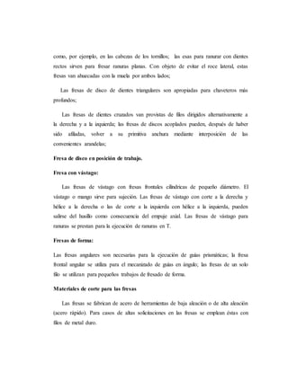 como, por ejemplo, en las cabezas de los tornillos; las esas para ranurar con dientes
rectos sirven para fresar ranuras planas. Con objeto de evitar el roce lateral, estas
fresas van ahuecadas con la muela por ambos lados;
Las fresas de disco de dientes triangulares son apropiadas para chaveteros más
profundos;
Las fresas de dientes cruzados van provistas de filos dirigidos alternativamente a
la derecha y a la izquierda; las fresas de discos acoplados pueden, después de haber
sido afiladas, volver a su primitiva anchura mediante interposición de las
convenientes arandelas;
Fresa de disco en posición de trabajo.
Fresa con vástago:
Las fresas de vástago con fresas frontales cilíndricas de pequeño diámetro. El
vástago o mango sirve para sujeción. Las fresas de vástago con corte a la derecha y
hélice a la derecha o las de corte a la izquierda con hélice a la izquierda, pueden
salirse del husillo como consecuencia del empuje axial. Las fresas de vástago para
ranuras se prestan para la ejecución de ranuras en T.
Fresas de forma:
Las fresas angulares son necesarias para la ejecución de guías prismáticas; la fresa
frontal angular se utiliza para el mecanizado de guías en ángulo; las fresas de un solo
filo se utilizan para pequeños trabajos de fresado de forma.
Materiales de corte para las fresas
Las fresas se fabrican de acero de herramientas de baja aleación o de alta aleación
(acero rápido). Para casos de altas solicitaciones en las fresas se emplean éstas con
filos de metal duro.
 