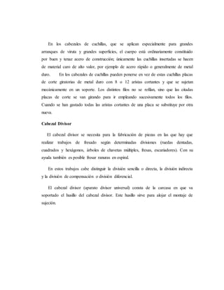 En los cabezales de cuchillas, que se aplican especialmente para grandes
arranques de viruta y grandes superficies, el cuerpo está ordinariamente constituido
por buen y tenaz acero de construcción; únicamente las cuchillas insertadas se hacen
de material caro de alto valor, por ejemplo de acero rápido o generalmente de metal
duro. En los cabezales de cuchillas pueden ponerse en vez de estas cuchillas placas
de corte giratorias de metal duro con 8 o 12 aristas cortantes y que se sujetan
mecánicamente en un soporte. Los distintos filos no se refilan, sino que las citadas
placas de corte se van girando para ir empleando sucesivamente todos los filos.
Cuando se han gastado todas las aristas cortantes de una placa se substituye por otra
nueva.
Cabezal Divisor
El cabezal divisor se necesita para la fabricación de piezas en las que hay que
realizar trabajos de fresado según determinadas divisiones (ruedas dentadas,
cuadrados y hexágonos, árboles de chavetas múltiples, fresas, escariadores). Con su
ayuda también es posible fresar ranuras en espiral.
En estos trabajos cabe distinguir la división sencilla o directa, la división indirecta
y la división de compensación o división diferencial.
El cabezal divisor (aparato divisor universal) consta de la carcasa en que va
soportado el husillo del cabezal divisor. Este husillo sirve para alojar el montaje de
sujeción.
 
