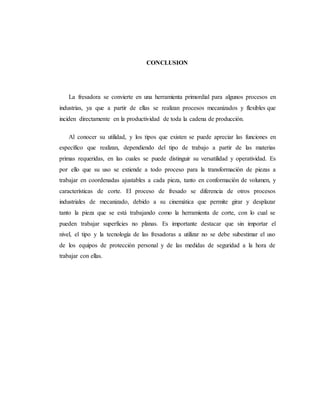 CONCLUSION
La fresadora se convierte en una herramienta primordial para algunos procesos en
industrias, ya que a partir de ellas se realizan procesos mecanizados y flexibles que
inciden directamente en la productividad de toda la cadena de producción.
Al conocer su utilidad, y los tipos que existen se puede apreciar las funciones en
específico que realizan, dependiendo del tipo de trabajo a partir de las materias
primas requeridas, en las cuales se puede distinguir su versatilidad y operatividad. Es
por ello que su uso se extiende a todo proceso para la transformación de piezas a
trabajar en coordenadas ajustables a cada pieza, tanto en conformación de volumen, y
características de corte. El proceso de fresado se diferencia de otros procesos
industriales de mecanizado, debido a su cinemática que permite girar y desplazar
tanto la pieza que se está trabajando como la herramienta de corte, con lo cual se
pueden trabajar superficies no planas. Es importante destacar que sin importar el
nivel, el tipo y la tecnología de las fresadoras a utilizar no se debe subestimar el uso
de los equipos de protección personal y de las medidas de seguridad a la hora de
trabajar con ellas.
 