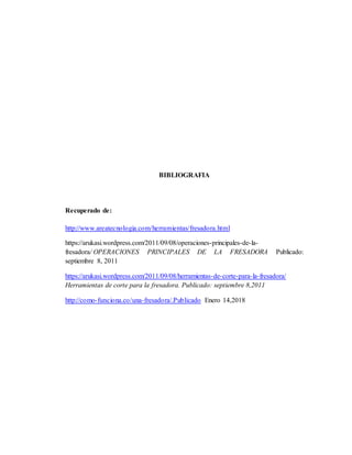 BIBLIOGRAFIA
Recuperado de:
http://www.areatecnologia.com/herramientas/fresadora.html
https://arukasi.wordpress.com/2011/09/08/operaciones-principales-de-la-
fresadora/ OPERACIONES PRINCIPALES DE LA FRESADORA Publicado:
septiembre 8, 2011
https://arukasi.wordpress.com/2011/09/08/herramientas-de-corte-para-la-fresadora/
Herramientas de corte para la fresadora. Publicado: septiembre 8,2011
http://como-funciona.co/una-fresadora/.Publicado Enero 14,2018
 