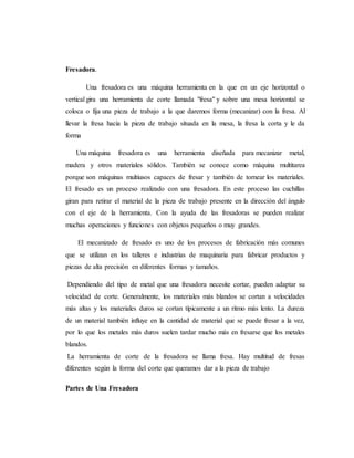 Fresadora.
Una fresadora es una máquina herramienta en la que en un eje horizontal o
vertical gira una herramienta de corte llamada "fresa" y sobre una mesa horizontal se
coloca o fija una pieza de trabajo a la que daremos forma (mecanizar) con la fresa. Al
llevar la fresa hacia la pieza de trabajo situada en la mesa, la fresa la corta y le da
forma
Una máquina fresadora es una herramienta diseñada para mecanizar metal,
madera y otros materiales sólidos. También se conoce como máquina multitarea
porque son máquinas multiusos capaces de fresar y también de tornear los materiales.
El fresado es un proceso realizado con una fresadora. En este proceso las cuchillas
giran para retirar el material de la pieza de trabajo presente en la dirección del ángulo
con el eje de la herramienta. Con la ayuda de las fresadoras se pueden realizar
muchas operaciones y funciones con objetos pequeños o muy grandes.
El mecanizado de fresado es uno de los procesos de fabricación más comunes
que se utilizan en los talleres e industrias de maquinaria para fabricar productos y
piezas de alta precisión en diferentes formas y tamaños.
Dependiendo del tipo de metal que una fresadora necesite cortar, pueden adaptar su
velocidad de corte. Generalmente, los materiales más blandos se cortan a velocidades
más altas y los materiales duros se cortan típicamente a un ritmo más lento. La dureza
de un material también influye en la cantidad de material que se puede fresar a la vez,
por lo que los metales más duros suelen tardar mucho más en fresarse que los metales
blandos.
La herramienta de corte de la fresadora se llama fresa. Hay multitud de fresas
diferentes según la forma del corte que queramos dar a la pieza de trabajo
Partes de Una Fresadora
 