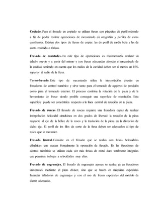 Copiado. Para el fresado en copiado se utilizan fresas con plaquitas de perfil redondo
a fin de poder realizar operaciones de mecanizado en orografías y perfiles de caras
cambiantes. Existen dos tipos de fresas de copiar: las de perfil de media bola y las de
canto redondo o tóricas.
Fresado de cavidades. En este tipo de operaciones es recomendable realizar un
taladro previo y a partir del mismo y con fresas adecuadas abordar el mecanizado de
la cavidad teniendo en cuenta que los radios de la cavidad deben ser al menos un 15%
superior al radio de la fresa.
Torno-fresado. Este tipo de mecanizado utiliza la interpolación circular en
fresadoras de control numérico y sirve tanto para el torneado de agujeros de precisión
como para el torneado exterior. El proceso combina la rotación de la pieza y de la
herramienta de fresar siendo posible conseguir una superficie de revolución. Esta
superficie puede ser concéntrica respecto a la línea central de rotación de la pieza.
Fresado de roscas. El fresado de roscas requiere una fresadora capaz de realizar
interpolación helicoidal simultánea en dos grados de libertad: la rotación de la pieza
respecto al eje de la hélice de la rosca y la traslación de la pieza en la dirección de
dicho eje. El perfil de los filos de corte de la fresa deben ser adecuados al tipo de
rosca que se mecanice.
Fresado frontal. Consiste en el fresado que se realiza con fresas helicoidales
cilíndricas que atacan frontalmente la operación de fresado. En las fresadoras de
control numérico se utilizan cada vez más fresas de metal duro totalmente integrales
que permiten trabajar a velocidades muy altas.
Fresado de engranajes. El fresado de engranajes apenas se realiza ya en fresadoras
universales mediante el plato divisor, sino que se hacen en máquinas especiales
llamadas talladoras de engranajes y con el uso de fresas especiales del módulo de
diente adecuado.
 