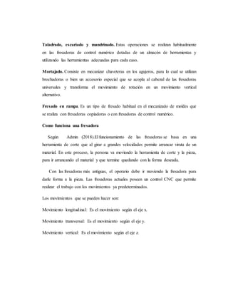 Taladrado, escariado y mandrinado. Estas operaciones se realizan habitualmente
en las fresadoras de control numérico dotadas de un almacén de herramientas y
utilizando las herramientas adecuadas para cada caso.
Mortajado. Consiste en mecanizar chaveteras en los agujeros, para lo cual se utilizan
brochadoras o bien un accesorio especial que se acopla al cabezal de las fresadoras
universales y transforma el movimiento de rotación en un movimiento vertical
alternativo.
Fresado en rampa. Es un tipo de fresado habitual en el mecanizado de moldes que
se realiza con fresadoras copiadoras o con fresadoras de control numérico.
Como funciona una fresadora
Según Admin (2018).El funcionamiento de las fresadoras se basa en una
herramienta de corte que al girar a grandes velocidades permite arrancar viruta de un
material. En este proceso, la persona va moviendo la herramienta de corte y la pieza,
para ir arrancando el material y que termine quedando con la forma deseada.
Con las fresadoras más antiguas, el operario debe ir moviendo la fresadora para
darle forma a la pieza. Las fresadoras actuales poseen un control CNC que permite
realizar el trabajo con los movimientos ya predeterminados.
Los movimientos que se pueden hacer son:
Movimiento longitudinal: Es el movimiento según el eje x.
Movimiento transversal: Es el movimiento según el eje y.
Movimiento vertical: Es el movimiento según el eje z.
 