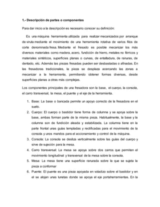 1.- Descripción de partes o componentes
Para dar inicio a la descripción es necesario conocer su definición:
Es una máquina herramienta utilizada para realizar mecanizados por arranque
de viruta mediante el movimiento de una herramienta rotativa de varios filos de
corte denominada fresa. Mediante el fresado es posible mecanizar los más
diversos materiales como madera, acero, fundición de hierro, metales no férricos y
materiales sintéticos, superficies planas o curvas, de entalladura, de ranuras, de
dentado, etc. Además las piezas fresadas pueden ser desbastadas o afinadas. En
las fresadoras tradicionales, la pieza se desplaza acercando las zonas a
mecanizar a la herramienta, permitiendo obtener formas diversas, desde
superficies planas a otras más complejas.
Los componentes principales de una fresadora son la base, el cuerpo, la consola,
el carro transversal, la mesa, el puente y el eje de la herramienta.
1. Base: La base o bancada permite un apoyo correcto de la fresadora en el
suelo.
2. Cuerpo: El cuerpo o bastidor tiene forma de columna y se apoya sobre la
base, ambas forman parte de la misma pieza. Habitualmente, la base y la
columna son de fundición aleada y estabilizada. La columna tiene en la
parte frontal unas guías templadas y rectificadas para el movimiento de la
consola y unos mandos para el accionamiento y control de la máquina.
3. Consola: La consola se desliza verticalmente sobre las guías del cuerpo y
sirve de sujeción para la mesa.
4. Carro transversal: La mesa se apoya sobre dos carros que permiten el
movimiento longitudinal y transversal de la mesa sobre la consola.
5. Mesa: La mesa tiene una superficie ranurada sobre la que se sujeta la
pieza a conformar
6. Puente: El puente es una pieza apoyada en voladizo sobre el bastidor y en
el se alojan unas lunetas donde se apoya el eje portaherramientas. En la
 