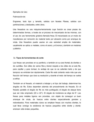 Ejemplos de Uso:
Fabricación de:
Engranes, todo tipo y tamaño, solidos con facetas Planas, solidos con
perforaciones y desbastes, entre otros.
Una fresadora es una máquina-herramienta cuya función es crear piezas de
determinadas formas, a través de un proceso de mecanizado de las mismas, con
el uso de una herramienta giratoria llamada fresa. El mecanizado es un modo de
manufactura por remoción de material tanto por abrasión como por arranque de
viruta. Una fresadora puede usarse en una variedad amplia de materiales:
usualmente se aplica a metales, como el acero y el bronce y también en maderas
y plástico.
3.- Tipos de herramientas de corte
Las fresas van provistas en su periferia, o también en su cara frontal, de dientes o
de cuchillas. Son útiles de varios filos y tienen respeto a los útiles de un solo filo,
para cepillar y para tornear, la ventaja de que no se calienten tanto y de que
tampoco se embotan tan rápidamente. Cada filo está cortando nada más que una
fracción del tiempo que dura su revolución y durante el resto del tiempo se vuelva
a enfriar.
También en el fresado, el material a trabajar y el tipo del trabajo, determinan los
ángulos de filo. Estos dependen además del procedimiento de fresado. En el
fresado paralelo el ángulo de filo es más puntiagudo; el ángulo de ataque tiene
que ser más empinado (20 a 22°). El ángulo de incidencia se elige de 6°. Las
fresas para metales ligeros van provistas, con objeto de conseguir un buen
arranque de viruta, de huecos entre dientes especialmente grandes y
redondeados. Para materiales duros se emplean fresas con muchos dientes, lo
cual lleva consigo la existencia de huecos pequeños entre diente y diente:
arrancan sólo virutas pequeñas.
 