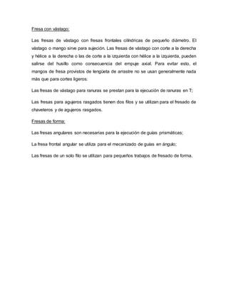 Fresa con vástago:
Las fresas de vástago con fresas frontales cilíndricas de pequeño diámetro. El
vástago o mango sirve para sujeción. Las fresas de vástago con corte a la derecha
y hélice a la derecha o las de corte a la izquierda con hélice a la izquierda, pueden
salirse del husillo como consecuencia del empuje axial. Para evitar esto, el
mangos de fresa provistos de lengüeta de arrastre no se usan generalmente nada
más que para cortes ligeros:
Las fresas de vástago para ranuras se prestan para la ejecución de ranuras en T;
Las fresas para agujeros rasgados tienen dos filos y se utilizan para el fresado de
chaveteros y de agujeros rasgados.
Fresas de forma:
Las fresas angulares son necesarias para la ejecución de guías prismáticas;
La fresa frontal angular se utiliza para el mecanizado de guías en ángulo;
Las fresas de un solo filo se utilizan para pequeños trabajos de fresado de forma.
 