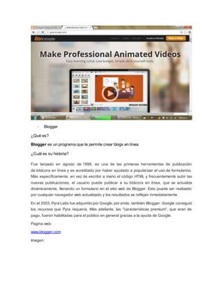 - Blogger 
¿Qué es? 
Blogger es un programa que te permite crear blogs en línea 
¿Cuál es su historia? 
Fue lanzado en agosto de 1998, es una de las primeras herramientas de publicación 
de bitácora en línea y es acreditado por haber ayudado a popularizar el uso de formularios. 
Más específicamente, en vez de escribir a mano el código HTML y frecuentemente subir las 
nuevas publicaciones, el usuario puede publicar a su bitácora en línea, que se actualiza 
dinámicamente, llenando un formulario en el sitio web de Blogger. Esto puede ser realizado 
por cualquier navegador web actualizado y los resultados se reflejan inmediatamente. 
En el 2003, Pyra Labs fue adquirido por Google; por ende, también Blogger. Google consiguió 
los recursos que Pyra requería. Más adelante, las "características premium", que eran de 
pago, fueron habilitadas para el público en general gracias a la ayuda de Google. 
Pagina web: 
www.blogger.com 
Imagen: 
 