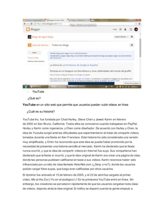 - YouTube 
¿Qué es? 
YouTube en un sitio web que permite que usuarios puedan subir videos en línea 
¿Cuál es su historia? 
YouTube Inc. fue fundada por Chad Hurley, Steve Chen y Jawed Karim en febrero 
de 2005 en San Bruno, California. Todos ellos se conocieron cuando trabajaban en PayPal, 
Hurley y Karim como ingenieros, y Chen como diseñador. De acuerdo con Hurley y Chen, la 
idea de Youtube surgió ante las dificultades que experimentaron al tratar de compartir vídeos 
tomados durante una fiesta en San Francisco. Esta historia ha sido considerada una versión 
muy simplificada, y Chen ha reconocido que esta idea se puede haber promovido por la 
necesidad de presentar una historia sencilla al mercado. Karim ha declarado que la fiesta 
nunca ocurrió, y que la idea de compartir vídeos en Internet fue suya. Sus compañeros han 
declarado que la fiesta sí ocurrió, y que la idea original de Karim era crear una página de citas, 
donde las personas pudiesen calificarse en base a sus vídeos. Karim reconoce haber sido 
influenciado por un sitio de citas llamado HotorNot.com (¿Sexy o no?), donde los usuarios 
podían cargar fotos suyas, que luego eran calificadas por otros usuarios. 
El dominio fue activado el 15 de febrero de 2005, y el 23 de abril fue cargado el primer 
vídeo, Me at the Zoo (‘Yo en el zoológico’).7 En la primavera YouTube entró en línea. Sin 
embargo, los creadores se percataron rápidamente de que los usuarios cargaban toda clase 
de vídeos, dejando atrás la idea original. El tráfico se disparó cuando la gente empezó a 
 