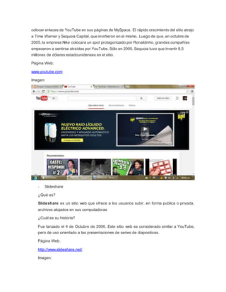 colocar enlaces de YouTube en sus páginas de MySpace. El rápido crecimiento del sitio atrajo 
a Time Warner y Sequoia Capital, que invirtieron en el mismo. Luego de que, en octubre de 
2005, la empresa Nike colocara un spot protagonizado por Ronaldinho, grandes compañías 
empezaron a sentirse atraídas por YouTube. Sólo en 2005, Sequoia tuvo que invertir 8,5 
millones de dólares estadounidenses en el sitio. 
Página Web: 
www.youtube.com 
Imagen: 
- Slideshare 
¿Qué es? 
Slideshare es un sitio web que ofrece a los usuarios subir, en forma publica o privada, 
archivos alojados en sus computadoras 
¿Cuál es su historia? 
Fue lanzado el 4 de Octubre de 2006. Este sitio web es considerado similar a YouTube, 
pero de uso orientado a las presentaciones de series de diapositivas. 
Página Web: 
http://www.slideshare.net/ 
Imagen: 
 