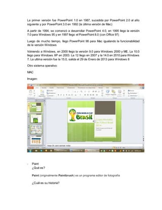 La primer versión fue PowerPoint 1.0 en 1987, sucedida por PowerPoint 2.0 al año 
siguiente y por PowerPoint 3.0 en 1992 (la última versión de Mac) 
A partir de 1994, se comenzó a desarrollar PowerPoint 4.0, en 1995 llego la versión 
7.0 para Windows 95 y en 1997 llego el PowerPoint 8.0 (con Office 97) 
Luego de mucho tiempo, llego PowerPoint 98 para Mac igualando la funcionabilidad 
de la versión Windows 
Volviendo a Windows, en 2000 llego la versión 9.0 para Windows 2000 y ME. La 10.0 
llego para Windows XP en 2003. La 12 llego en 2007 y la 14.0 en 2010 para Windows 
7. La ultima versión fue la 15.0, salida el 29 de Enero de 2013 para Windows 8 
Otro sistema operativo: 
MAC 
Imagen: 
- Paint 
¿Qué es? 
Paint (originalmente Paintbrush) es un programa editor de fotografía 
¿Cuál es su historia? 
 