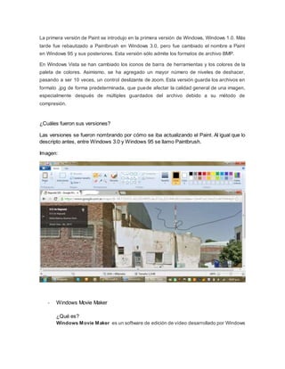 La primera versión de Paint se introdujo en la primera versión de Windows, Windows 1.0. Más 
tarde fue rebautizado a Paintbrush en Windows 3.0, pero fue cambiado el nombre a Paint 
en Windows 95 y sus posteriores. Esta versión sólo admite los formatos de archivo BMP. 
En Windows Vista se han cambiado los iconos de barra de herramientas y los colores de la 
paleta de colores. Asimismo, se ha agregado un mayor número de niveles de deshacer, 
pasando a ser 10 veces, un control deslizante de zoom. Esta versión guarda los archivos en 
formato .jpg de forma predeterminada, que puede afectar la calidad general de una imagen, 
especialmente después de múltiples guardados del archivo debido a su método de 
compresión. 
¿Cuáles fueron sus versiones? 
Las versiones se fueron nombrando por cómo se iba actualizando el Paint. Al igual que lo 
descripto antes, entre Windows 3.0 y Windows 95 se llamo Paintbrush. 
Imagen: 
- Windows Movie Maker 
¿Qué es? 
Windows Movie Maker es un software de edición de vídeo desarrollado por Windows 
 