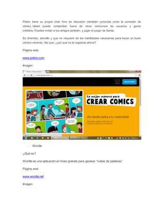 Pixton tiene su propio chat, foro de discusión (también conocida como la conexión de 
cómic). Usted puede comprobar fuera de otros concursos de usuarios y ganar 
créditos. Puedes invitar a tus amigos también, y jugar el juego de Santa. 
Es divertido, sencillo y que no requiere de las habilidades necesarias para hacer un buen 
cómico mirando. Así que, ¿por qué no te registras ahora? 
Página web: 
www.pixton.com 
Imagen: 
- Wordle 
¿Qué es? 
Wordle es una aplicación en línea gratuita para generar “nubes de palabras” 
Página web: 
www.wordle.net 
Imagen: 
 