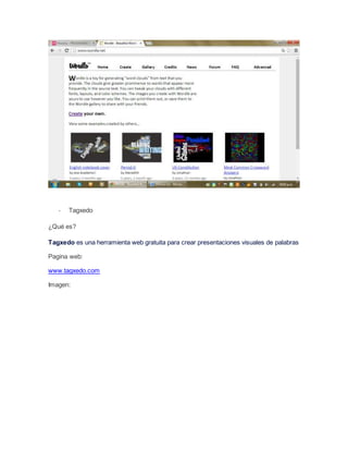 - Tagxedo 
¿Qué es? 
Tagxedo es una herramienta web gratuita para crear presentaciones visuales de palabras 
Pagina web: 
www.tagxedo.com 
Imagen: 
 