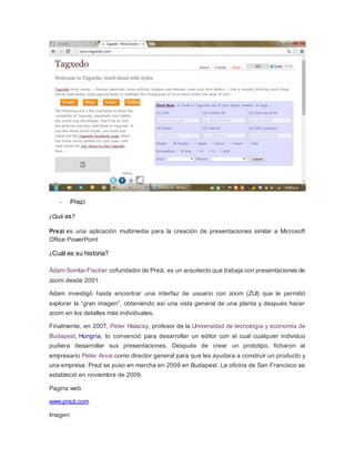 - Prezi 
¿Qué es? 
Prezi es una aplicación multimedia para la creación de presentaciones similar a Microsoft 
Office PowerPoint 
¿Cuál es su historia? 
Ádam Somlai-Fischer cofundador de Prezi, es un arquitecto que trabaja con presentaciones de 
zoom desde 2001. 
Adam investigó hasta encontrar una interfaz de usuario con zoom (ZUI) que le permitió 
explorar la “gran imagen”, obteniendo así una vista general de una planta y después hacer 
zoom en los detalles más individuales. 
Finalmente, en 2007, Peter Halacsy, profesor de la Universidad de tecnología y economía de 
Budapest, Hungría, lo convenció para desarrollar un editor con el cual cualquier individuo 
pudiera desarrollar sus presentaciones. Después de crear un prototipo, ficharon al 
empresario Peter Arvai como director general para que les ayudara a construir un producto y 
una empresa. Prezi se puso en marcha en 2009 en Budapest. La oficina de San Francisco se 
estableció en noviembre de 2009. 
Pagina web: 
www.prezi.com 
Imagen: 
 