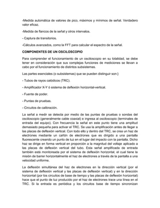 -Medida automática de valores de pico, máximos y mínimos de señal. Verdadero
valor eficaz.
-Medida de flancos de la señal y otros intervalos.
- Captura de transitorios.
-Cálculos avanzados, como la FFT para calcular el espectro de la señal.
COMPONENTES DE UN OSCILOSCOPIO
Para comprender el funcionamiento de un osciloscopio en su totalidad, se debe
tener en consideración que sus complejas funciones de mediciones se llevan a
cabo por el funcionamiento de distintos subsistemas.
Las partes esenciales (o subsistemas) que se pueden distinguir son:}
- Tubos de rayos catódicos (TRC).
- Amplificador X-Y ó sistema de deflexión horizontal-vertical.
- Fuente de poder.
- Puntas de pruebas.
- Circuitos de calibración.
La señal a medir se detecta por medio de las puntas de pruebas o sondas del
osciloscopio (generalmente cable coaxial) e ingresa al osciloscopio (terminales de
entrada del equipo). Con frecuencia la señal en este punto tiene una amplitud
demasiado pequeña para activar el TRC. Se usa la amplificación antes de llegar a
las placas de deflexión vertical. Con todo ello y dentro del TRC, se crea un haz de
electrones mediante un cañón de electrones que es dirigido a una pantalla
fluorescente creando un punto de luz en el lugar del impacto con la pantalla. Dicho
haz se dirige en forma vertical en proporción a la magnitud del voltaje aplicado a
las placas de deflexión vertical del tubo. Esta señal amplificada de entrada
también está monitoreada por el sistema de deflexión horizontal, el cual tiene la
misión de barrer horizontalmente el haz de electrones a través de la pantalla a una
velocidad uniforme.
La deflexión simultánea del haz de electrones en la dirección vertical (por el
sistema de deflexión vertical y las placas de deflexión vertical) y en la dirección
horizontal (por los circuitos de base de tiempo y las placas de deflexión horizontal)
hace que el punto de luz producido por el haz de electrones trace una línea en el
TRC. Si la entrada es periódica y los circuitos base de tiempo sincronizan

 