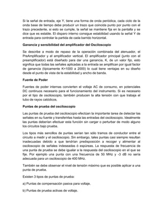 Si la señal de entrada, eje Y, tiene una forma de onda periódica, cada ciclo de la
onda base de tiempo debe producir un trazo que coincida punto por punto con el
trazo precedente, si esto se cumple, la señal se mantiene fija en la pantalla y se
dice que es estable. El disparo interno consigue estabilidad usando la señal Y de
entrada para controlar la partida de cada barrido horizontal.
Ganancia y sensibilidad del amplificador del Osciloscopio
Se describe a modo de repaso de la operación combinada del atenuador, el
PreAmplificador y el amplificador vertical. El amplificador principal (junto con el
preamplificador) está diseñado para dar una ganancia, K, de un valor fijo, esto
significa que todas las señales aplicadas a la entrada se amplifican por igual factor
de ganancia (típicamente K=1000 a 2000) lo cual tiene ventajas en su diseño
desde el punto de vista de la estabilidad y ancho de banda.
Fuente de Poder
Fuentes de poder internas convierten el voltaje AC de consumo, en potenciales
DC continuos necesario para el funcionamiento del instrumento. Si es necesario
por el tipo de osciloscopio, también producen la alta tensión con que trabaja el
tubo de rayos catódicos.
Puntas de prueba del osciloscopio
Las puntas de prueba del osciloscopio efectúan la importante tarea de detectar las
señales en su fuente y transferirlas hasta las entradas del osciloscopio. Idealmente
las puntas deberían efectuar esta función sin cargar o perturbar de modo alguno
los circuitos bajo prueba.
Los tipos más sencillos de puntas serían tan sólo tramos de conductor entre el
circuito a medir y el osciloscopio. Sin embargo, tales puntas casi siempre resultan
inadecuadas debido a que tendrían predisposición a recoger y alimentar al
osciloscopio de señales indeseadas ó espúreas. La respuesta de frecuencia de
una punta de prueba se debe igualar a la respuesta del osciloscopio en el que se
fije. Por ejemplo una punta con una frecuencia de 50 MHz y -3 dB no sería
adecuada para un osciloscopio de 400 MHz.
También se debe observar el nivel de tensión máximo que es posible aplicar a una
punta de prueba.
Existen 3 tipos de puntas de prueba:
a) Puntas de compensación pasiva para voltaje.
b) Puntas de prueba activas de voltaje.

 