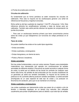c) Puntas de prueba para corriente.
Circuitos de calibración
Es fundamental que en forma periódica se estén revisando los circuitos de
calibración. Para esto la mayoría de los osciloscopios generan una señal de
referencia de frecuencia y magnitud conocidas.
Dicha señal es del tipo cuadrada de magnitud 1 Volt PP y frecuencia 1 kHz. Esta
referencia alimenta los amplificadores verticales y base de tiempo para ser
calibrados. También esta señal permite efectuar los ajustes de compensación de
puntas de pruebas.
 Para usar un osciloscopio tenemos primero que tener conocimientos previos
sobre las ondas ya que trabajaremos con funciones de voltaje periódicas en el
tiempo:
Tipos de ondas
Se pueden clasificar las ondas en los cuatro tipos siguientes:
• Ondas senoidales
• Ondas cuadradas y rectangulares
• Ondas triangulares y en diente de sierra.
• Pulsos y flancos ó escalones.
Ondas senoidales
Son las ondas fundamentales y eso por varias razones: Poseen unas propiedades
matemáticas muy interesantes (por ejemplo con combinaciones de señales
senoidales de diferente amplitud y frecuencia se puede reconstruir cualquier forma
de onda), la señal que se obtiene de las tomas de corriente de cualquier casa
tienen esta forma, las señales de test producidas por los circuitos osciladores de
un generador de señal son también senoidales, la mayoria de las fuentes de
potencia en AC (corriente alterna) producen señales senoidales. La señal senoidal
amortiguada es un caso especial de este tipo de ondas y se producen en
fenomenos de oscilación, pero que no se mantienen en el tiempo.
Ondas cuadradas y rectangulares
Las ondas cuadradas son básicamente ondas que pasan de un estado a otro de
tensión, a intervalos regulares, en un tiempo muy reducido. Son utilizadas
usualmente para probar amplificadores (esto es debido a que este tipo de señales

 
