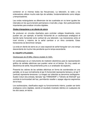 contienen en si mismas todas las frecuencias). La televisión, la radio y los
ordenadores utilizan mucho este tipo de señales, fundamentalmente como relojes
y temporizadores.
Las ondas rectangulares se diferencian de las cuadradas en no tener iguales los
intervalos en los que la tensión permanece a nivel alto y bajo. Son particularmente
importantes para analizar circuitos digitales.
Ondas triangulares y en diente de sierra
Se producen en circuitos diseñados para controlar voltajes linealmente, como
pueden ser, por ejemplo, el barrido horizontal de un osciloscopio analógicoó el
barrido tanto horizontal como vertical de una televisión. Las transiciones entre el
nivel mínimo y máximo de la señal cambian a un ritmo constante. Estas
transiciones se denominan rampas.
La onda en diente de sierra es un caso especial de señal triangular con una rampa
descendente de mucha más pendiente que la rampa ascendente.
III. EQUIPO UTILIZADO.Osciloscopio de 25 Mhz, Elenco modelo S-1325.Un osciloscopio es un instrumento de medición electrónico para la representación
gráfica de señales eléctricas que pueden variar en el tiempo. Es muy usado en
electrónica de señal, frecuentemente junto a un analizador de espectro.
Presenta los valores de las señales eléctricas en forma de coordenadas en una
pantalla, en la que normalmente el eje X (horizontal) representa tiempos y el eje Y
(vertical) representa tensiones. La imagen así obtenida se denomina oscilograma.
Suelen incluir otra entrada, llamada "eje THRASHER" o "Cilindro de Wehnelt" que
controla la luminosidad del haz, permitiendo resaltar o apagar algunos segmentos
de la traza.
Los osciloscopios, clasificados según su funcionamiento interno, pueden ser tanto
analógicos como digitales, siendo el resultado mostrado idéntico en cualquiera de
los dos casos, en teoría.

 