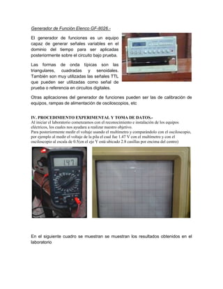 Generador de Función Elenco GF-8026.El generador de funciones es un equipo
capaz de generar señales variables en el
dominio del tiempo para ser aplicadas
posteriormente sobre el circuito bajo prueba.
Las formas de onda típicas son las
triangulares, cuadradas y senoidales.
También son muy utilizadas las señales TTL
que pueden ser utilizadas como señal de
prueba o referencia en circuitos digitales.
Otras aplicaciones del generador de funciones pueden ser las de calibración de
equipos, rampas de alimentación de osciloscopios, etc
IV. PROCEDIMIENTO EXPERIMENTAL Y TOMA DE DATOS.Al iniciar el laboratorio comenzamos con el reconocimiento e instalación de los equipos
eléctricos, los cuales nos ayudara a realizar nuestro objetivo.
Para posteriormente medir el voltaje usando el multímetro y comparándolo con el osciloscopio,
por ejemplo al medir el voltaje de la pila el cual fue 1.47 V con el multímetro y con el
osciloscopio al escala de 0.5(en el eje Y está ubicado 2.8 casillas por encima del centro)

En el siguiente cuadro se muestran se muestran los resultados obtenidos en el
laboratorio

 