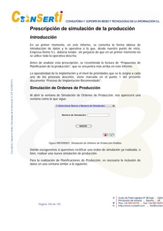 Página 104 de 193
Prescripción de simulación de la producción
Introducción
En un primer momento, en este informe, se comenta la forma idónea de
introducción de datos y la operativa a la que, desde nuestro punto de vista,
Empresa Demo S.L. debería tender, sin perjuicio de que en un primer momento no
se utilice toda la operativa descrita.
Antes de analizar esta prescripción, se recomienda la lectura de “Propuestas de
Planificación de la producción”, que se encuentra más arriba en este informe.
La operatividad de la implantación y el nivel de prioridades que se le asigna a cada
uno de los procesos descritos, viene marcada en el punto 1 del presente
documento “Proceso de Implantación Recomendado”.
Simulación de Ordenes de Producción
Al abrir la ventana de Simulación de Ordenes de Producción, nos aparecerá una
ventana como la que sigue:
Seleccionar Nuevo o Número de Simulación
Número de Simulación
NUEVO
Figura PRESPROD1. Simulación de Ordenes de Producción.Pedidos.
Dónde escogeremos si queremos rectificar una orden de simulación ya realizada, o
bien, realizar una nueva simulación de producción.
Para la realización de Planificaciones de Producción, es necesaria la inclusión de
datos en una ventana similar a la siguiente.
 