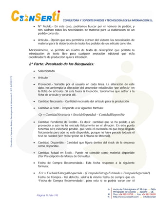 Página 113 de 193
• Nº Pedido.- En este caso, podríamos buscar por el número de pedido, y
nos saldrían todas las necesidades de material para la elaboración de un
pedido concreto.
• Artículo.- Opción que nos permitiría extraer del sistema las necesidades de
material para la elaboración de todos los pedidos de un artículo concreto.
Adicionalmente, se permite un cuadro de texto de descripción que permite la
introducción de texto libre para cualquier anotación adicional que el/la
coordinador/a de producción quiera introducir.
2ª Parte: Resultado de las Búsquedas:
• Seleccionado
• Artículo
• Proveedor.- Variable por el usuario en cada línea. La alteración de este
dato, no contempla la alteración del proveedor establecido “por defecto” en
la ficha de artículos. Si esta fuera la intención, tendríamos que entrar a la
ficha de artículo y variarla allí.
• Cantidad Necesaria.- Cantidad necesaria del artículo para la producción.
• Cantidad a Pedir.- Responde a la siguiente fórmula:
sponibleCantidadDiuridadStockdeSegcesariaCantidadNeCp −+=
• Cantidad Pendiente de Recibir.- Es decir, cantidad que se ha pedido a un
proveedor y aún no ha entrado físicamente en el almacén. En este punto
tenemos otro escenario posible, que sería el escenario en que haya llegado
físicamente pero aún no esté disponible, porque no haya pasado todavía el
test de calidad (Ver Prescripción de Entrada de Material).
• Cantidad Disponible.- Cantidad que figura dentro del stock de la empresa
como disponible.
• Cantidad Actual en Stock.- Puede no coincidir como material disponible
(Ver Prescripción de Menús de Consulta).
• Fecha de Compra Recomendada.- Esta fecha responde a la siguiente
fórmula:
• )(Re guridadTiempodeSeadotregaEstimTiempodeEnqueridaregaFechadeEntFcr +−=
Fecha de Compra.- Por defecto, saldría la misma fecha de compra que en
“Fecha de Compra Recomendada”, pero esta sí se podría variar por el
 