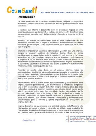 Página 12 de 193
Introducción
Los datos de este informe se basan en las observaciones recogidas por el personal
de ConSerTi, durante toda la fase de obtención de datos para la elaboración de la
Consultoría.
El objeto de este informe es documentar todos los procesos de negocio así como
todas las actividades que Conserti S.L. realiza a día de hoy, a fin de reflejar todas
las necesidades que debe cubrir la herramienta informática a implantar en dicha
empresa.
Asimismo, se incluyen recomendaciones para la mejor implantación de una
herramienta informática en la empresa, así como su aprovechamiento para lograr
una mejor gestión integral. Estas recomendaciones serán señaladas en el texto
bajo el epígrafe.
A la hora de implantar un sistema de administración y gestión para una empresa,
siempre se producen conflictos de naturaleza diversa. Desde las obvias
consideraciones presupuestarias hasta la adaptación del personal a la nueva
herramienta, es lógico que el proceso pueda acarrear situaciones conflictivas para
la empresa. A fin de minimizar estos efectos, durante la fase de obtención de
datos nuestro personal mantuvo entrevistas específicamente dirigidas a determinar
la capacidad y voluntad de la empresa para asumir el cambio de la herramienta
informática, desde todos los puntos de vista.
Teniendo en cuenta estos datos, en el presente informe, todas las
recomendaciones o adiciones, así como los pasos para adaptar la herramienta a la
empresa, llevan aparejadas recomendaciones acerca de la fase del proyecto en la
cual deben implantarse, a fin de que dicho proyecto pueda ser viable en tiempos,
presupuesto y demás aspectos.
Adicionalmente, desde el primer análisis de funcionalidades y requerimientos de la
empresa, realizado por Conserti S.L., se determino que la herramienta a implantar
seria el ERP openXpertya, solución de Gestión Integral de Código Libre. Los datos
y el análisis efectuado a posteriori corroboran esta elección inicial, puesto que la
solución propuesta cubre todas las necesidades básicas demandadas por la
empresa, además de poseer a día de hoy el factor de escalabilidad, potencial de
desarrollo, y estructura de implantación en capas que el proyecto demanda. Por
todas estas razones, este informe contendrá indicaciones y recomendaciones
fundamentadas para la correcta y optima implantación de openXpertya en
Empresa Demo S.L.
Empresa Demo S.L. es una empresa cuya actividad principal es la Matricería y la
Estampación, así como el diseño y desarrollo de utillajes para productos de
Estampación. Adicionalmente coexiste dentro de la estructura de la empresa otra
S.L., Talleres Demo, para la cual también se implantará el ERP en una segunda
 