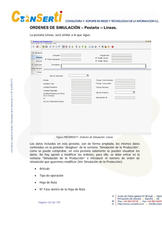 Página 122 de 193
ORDENES DE SIMULACIÓN – Pestaña -- Líneas.
La pestaña Líneas, será similar a la que sigue:
O. Simulación
Lineas
Material
O. Fabricación
Carga Máquina
Costes
Ordenes de Simulación
OrganizaciónCompañía
Nº Orden Simulación
Descripción
Nº Pedido Ventas
Nº Pedido Cliente
Artículo
Cantidad Total
Cantidad Pendiente
Cantidad Pendiente de Entrar
(Si es Compra)
Ici
Lote de Fabricación/Compra
Cantidad Disponible
Tiempo Transcurrido
Tiempo Restante
Tiempo Total Estimado
Tipo de Producto
Subconjunto de
Tipo de Operación
Figura PRESPROD11. Ordenes de Simulación. Líneas.
Los datos incluidos en esta pestaña, son de forma ampliada, los mismos datos
contenidos en la pestaña “desglose” de la ventana “Simulación de la Producción”,
como se puede comprobar, en esta pestaña solamente se pueden visualizar los
datos. No hay opción a modificar las órdenes, para ello, se debe entrar en la
ventana “Simulación de la Producción” e introducir el número de orden de
simulación que queremos modificar (Ver Simulación de la Producción):
• Artículo
• Tipo de operación
• Hoja de Ruta
• Nº Fase dentro de la Hoja de Ruta
 