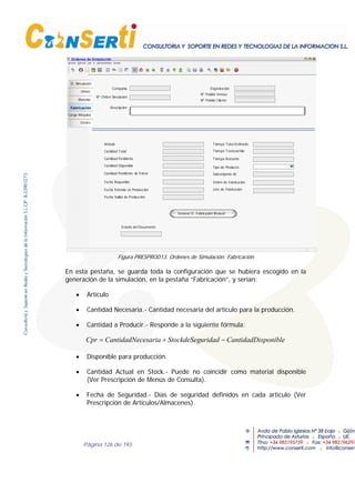 Página 126 de 193
O. Simulación
Lineas
Material
Fabricación
Carga Máquina
Costes
Ordenes de Simulación
Estado del Documento
OrganizaciónCompañía
Nº Orden Simulación
Descripción
Nº Pedido Ventas
Nº Pedido Cliente
Generar O. Fabricación Manual
Artículo
Cantidad Total
Cantidad Pendiente
Cantidad Pendiente de Entrar
Fecha Requerido
Lote de Fabricación
Cantidad Disponible
Tiempo Transcurrido
Tiempo Restante
Tiempo Total Estimado
Tipo de Producto
Subconjunto de
Fecha Entrada en Producción
Orden de Fabricación
Fecha Salida de Producción
Figura PRESPROD13. Ordenes de Simulación. Fabricación
En esta pestaña, se guarda toda la configuración que se hubiera escogido en la
generación de la simulación, en la pestaña “Fabricación”, y serían:
• Artículo
• Cantidad Necesaria.- Cantidad necesaria del artículo para la producción.
• Cantidad a Producir.- Responde a la siguiente fórmula:
sponibleCantidadDiuridadStockdeSegcesariaCantidadNeCpr −+=
• Disponible para producción.
• Cantidad Actual en Stock.- Puede no coincidir como material disponible
(Ver Prescripción de Menús de Consulta).
• Fecha de Seguridad.- Días de seguridad definidos en cada artículo (Ver
Prescripción de Artículos/Almacenes).
 