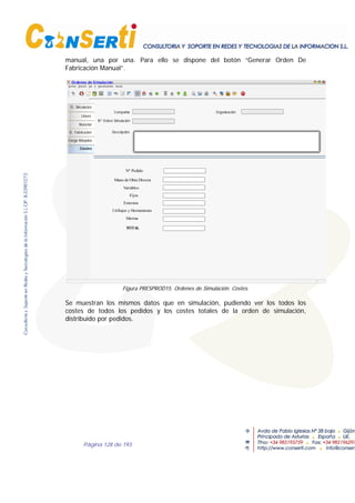 Página 128 de 193
manual, una por una. Para ello se dispone del botón “Generar Orden De
Fabricación Manual”.
O. Simulación
Lineas
Material
O. Fabricación
Carga Máquina
Costes
Ordenes de Simulación
OrganizaciónCompañía
Nº Orden Simulación
Descripción
Nº Pedido
Mano de Obra Directa
Variables
TOTAL
Merma
Utillajes y Herramienta
Fijos
Externos
Figura PRESPROD15. Ordenes de Simulación. Costes.
Se muestran los mismos datos que en simulación, pudiendo ver los todos los
costes de todos los pedidos y los costes totales de la orden de simulación,
distribuido por pedidos.
 