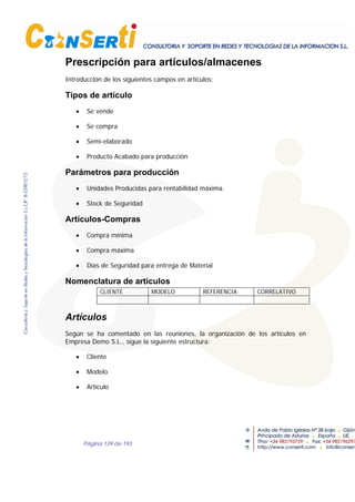 Página 139 de 193
Prescripción para artículos/almacenes
Introducción de los siguientes campos en artículos;
Tipos de artículo
• Se vende
• Se compra
• Semi-elaborado
• Producto Acabado para producción
Parámetros para producción
• Unidades Producidas para rentabilidad máxima.
• Stock de Seguridad
Artículos-Compras
• Compra mínima
• Compra máxima
• Días de Seguridad para entrega de Material
Nomenclatura de artículos
CLIENTE MODELO REFERENCIA CORRELATIVO
Artículos
Según se ha comentado en las reuniones, la organización de los artículos en
Empresa Demo S.L., sigue la siguiente estructura:
• Cliente
• Modelo
• Artículo
 