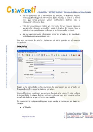 Página 141 de 193
• No hay coherencia en la introducción de artículos, no habiendo ninguna
norma establecida para la introducción de los mismos, lo cual en sí mismo,
hace que varias personas utilicen codificaciones distintas para la
introducción del mismo dato.
• Falta de búsquedas por modelo y/o referencia. No hay ninguna búsqueda
que permita introducir un modelo y salga el despiece del modelo hasta la
materia prima, cuestión esta en la que se ha hecho mucho hincapié.
• No hay aparentemente interrelación entre los artículos y las cantidades
tanto fabricadas como pedidas, etc…
Una vez comentado lo anterior, trataremos de darle solución en el presente
documento.
Modelos
Según se ha comentado en las reuniones, la organización de los artículos en
Empresa Demo S.L., sigue la siguiente estructura;
Los modelos serán creados en una ventana diseñada a tal efecto. Es esta ventana,
la que posibilita el asignar distintos modelos a clientes, más bien, en cada modelo
se definirá el cliente al que pertenece ese modelo.
Así tendremos la ventana modelos que ha de constar al menos con los siguientes
campos:
• Nº Modelo
 