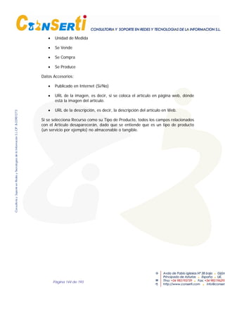Página 144 de 193
• Unidad de Medida
• Se Vende
• Se Compra
• Se Produce
Datos Accesorios:
• Publicado en Internet (Si/No)
• URL de la imagen, es decir, si se coloca el artículo en página web, dónde
está la imagen del artículo.
• URL de la descripción, es decir, la descripción del artículo en Web.
Si se selecciona Recurso como su Tipo de Producto, todos los campos relacionados
con el Artículo desaparecerán, dado que se entiende que es un tipo de producto
(un servicio por ejemplo) no almacenable o tangible.
 