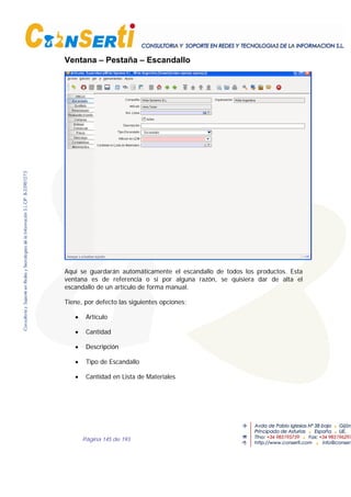 Página 145 de 193
Ventana – Pestaña – Escandallo
Aquí se guardarán automáticamente el escandallo de todos los productos. Esta
ventana es de referencia o si por alguna razón, se quisiera dar de alta el
escandallo de un artículo de forma manual.
Tiene, por defecto las siguientes opciones;
• Artículo
• Cantidad
• Descripción
• Tipo de Escandallo
• Cantidad en Lista de Materiales
 