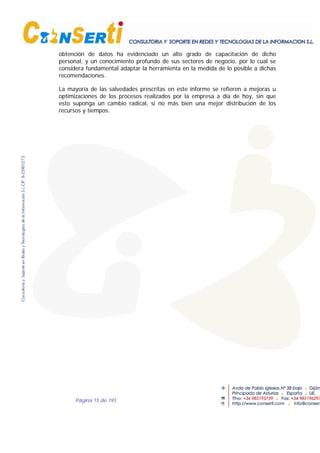 Página 15 de 193
obtención de datos ha evidenciado un alto grado de capacitación de dicho
personal, y un conocimiento profundo de sus sectores de negocio, por lo cual se
considera fundamental adaptar la herramienta en la medida de lo posible a dichas
recomendaciones.
La mayoría de las salvedades prescritas en este informe se refieren a mejoras u
optimizaciones de los procesos realizados por la empresa a día de hoy, sin que
esto suponga un cambio radical, si no más bien una mejor distribución de los
recursos y tiempos.
 