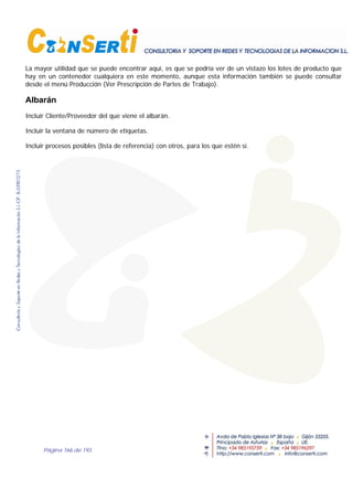 Página 166 de 193
La mayor utilidad que se puede encontrar aquí, es que se podría ver de un vistazo los lotes de producto que
hay en un contenedor cualquiera en este momento, aunque esta información también se puede consultar
desde el menú Producción (Ver Prescripción de Partes de Trabajo).
Albarán
Incluir Cliente/Proveedor del que viene el albarán.
Incluir la ventana de número de etiquetas.
Incluir procesos posibles (lista de referencia) con otros, para los que estén sí.
 