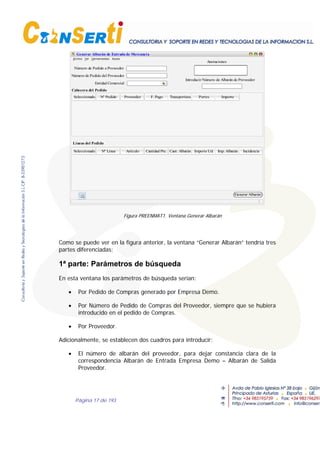 Página 17 de 193
Número de Pedido a Proveedor
Número de Pedido del Proveedor
Entidad Comercial
Seleccionado Nº Pedido Proveedor F. Pago Transportista Portes Importe
Cabecera del Pedido
Líneas del Pedido
Seleccionado Nº Linea Artículo Cant. Albarán Importe Ud. Imp. Albarán
Introducir Número de Albarán de Proveedor
Generar Albarán de Entrada de Mercancía
Generar Albarán
Anotaciones
Cantidad Pte. Incidencia
Figura PREENMAT1. Ventana Generar Albarán
Como se puede ver en la figura anterior, la ventana “Generar Albarán” tendría tres
partes diferenciadas;
1ª parte: Parámetros de búsqueda
En esta ventana los parámetros de búsqueda serían:
• Por Pedido de Compras generado por Empresa Demo.
• Por Número de Pedido de Compras del Proveedor, siempre que se hubiera
introducido en el pedido de Compras.
• Por Proveedor.
Adicionalmente, se establecen dos cuadros para introducir:
• El número de albarán del proveedor, para dejar constancia clara de la
correspondencia Albarán de Entrada Empresa Demo – Albarán de Salida
Proveedor.
 