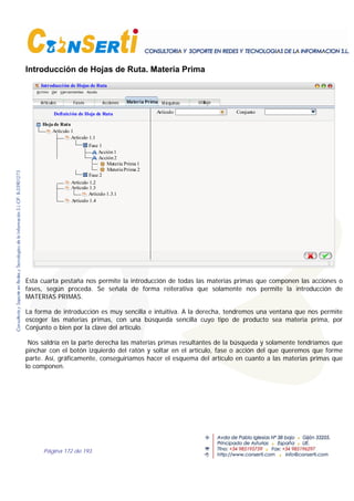 Página 172 de 193
Introducción de Hojas de Ruta. Materia Prima
Introducción de Hojas de Ruta
Definición de Hoja de Ruta
Artículo 1
Hoja de Ruta
Materia Prima UtillajeAcciones Máquinas
Artículo 1.1
Artículo 1.2
Artículo 1.3.1
Artículo 1.3
Artículo 1.4
Artículos
Fase 1
Fase 2
Acción1
Acción2
Fases
Artículo Conjunto
Materia Prima1
MateriaPrima 2
Esta cuarta pestaña nos permite la introducción de todas las materias primas que componen las acciones o
fases, según proceda. Se señala de forma reiterativa que solamente nos permite la introducción de
MATERIAS PRIMAS.
La forma de introducción es muy sencilla e intuitiva. A la derecha, tendremos una ventana que nos permite
escoger las materias primas, con una búsqueda sencilla cuyo tipo de producto sea materia prima, por
Conjunto o bien por la clave del artículo.
Nos saldría en la parte derecha las materias primas resultantes de la búsqueda y solamente tendríamos que
pinchar con el botón izquierdo del ratón y soltar en el artículo, fase o acción del que queremos que forme
parte. Así, gráficamente, conseguiríamos hacer el esquema del artículo en cuanto a las materias primas que
lo componen.
 