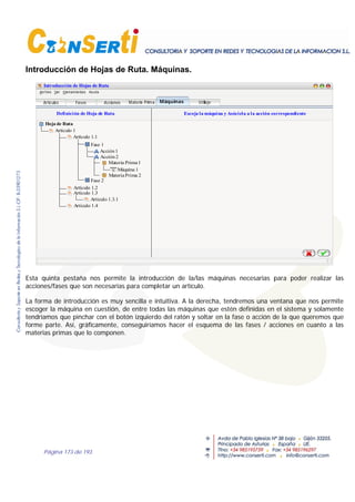 Página 173 de 193
Introducción de Hojas de Ruta. Máquinas.
Introducción de Hojas de Ruta
Definición de Hoja de Ruta
Artículo 1
Hoja de Ruta
UtillajeAcciones Máquinas
Artículo 1.1
Artículo 1.2
Artículo 1.3.1
Artículo 1.3
Artículo 1.4
Artículos
Fase 1
Fase 2
Acción1
Acción2
Fases
Materia Prima1
MateriaPrima 2
Materia Prima
Escoja la máquina y Asóciela a la acción correspondiente
Máquina 1
Esta quinta pestaña nos permite la introducción de la/las máquinas necesarias para poder realizar las
acciones/fases que son necesarias para completar un artículo.
La forma de introducción es muy sencilla e intuitiva. A la derecha, tendremos una ventana que nos permite
escoger la máquina en cuestión, de entre todas las máquinas que estén definidas en el sistema y solamente
tendríamos que pinchar con el botón izquierdo del ratón y soltar en la fase o acción de la que queremos que
forme parte. Así, gráficamente, conseguiríamos hacer el esquema de las fases / acciones en cuanto a las
materias primas que lo componen.
 